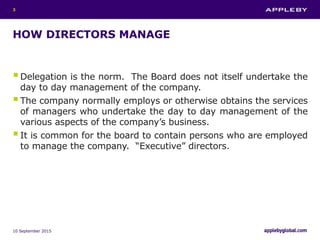 HOW DIRECTORS MANAGE
Delegation is the norm. The Board does not itself undertake the
day to day management of the company.
The company normally employs or otherwise obtains the services
of managers who undertake the day to day management of the
various aspects of the company’s business.
It is common for the board to contain persons who are employed
to manage the company. “Executive” directors.
10 September 2015
3
 