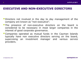 EXECUTIVE AND NON-EXECUTIVE DIRECTORS
Directors not involved in the day to day management of the
company are known as “non-executive”.
The presence of non-executive directors on the board is
considered to be necessary in most larger companies in the
interest of good corporate governance.
Companies operated as mutual funds in the Cayman Islands
typically have non executive directors serving on the board,
supervising an investment manager and various service
providers.
10 September 2015
4
 