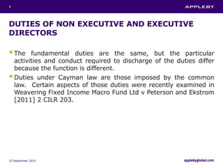 DUTIES OF NON EXECUTIVE AND EXECUTIVE
DIRECTORS
The fundamental duties are the same, but the particular
activities and conduct required to discharge of the duties differ
because the function is different.
Duties under Cayman law are those imposed by the common
law. Certain aspects of those duties were recently examined in
Weavering Fixed Income Macro Fund Ltd v Peterson and Ekstrom
[2011] 2 CILR 203.
10 September 2015
5
 