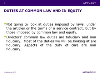 DUTIES AT COMMON LAW AND IN EQUITY
Not going to look at duties imposed by laws, under
the articles or the terms of a service contract, but by
those imposed by common law and equity.
Directors’ common law duties are fiduciary and non
fiduciary. Most of the duties we will be looking at are
fiduciary. Aspects of the duty of care are non
fiduciary.
10 September 2015
6
 