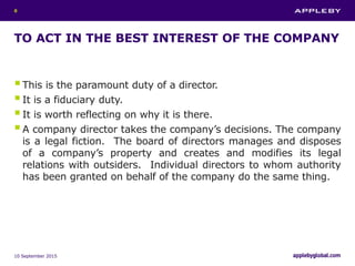TO ACT IN THE BEST INTEREST OF THE COMPANY
This is the paramount duty of a director.
It is a fiduciary duty.
It is worth reflecting on why it is there.
A company director takes the company’s decisions. The company
is a legal fiction. The board of directors manages and disposes
of a company’s property and creates and modifies its legal
relations with outsiders. Individual directors to whom authority
has been granted on behalf of the company do the same thing.
10 September 2015
8
 