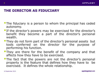 THE DIRECTOR AS FIDUCIARY
The fiduciary is a person to whom the principal has ceded
autonomy.
If the director’s powers may be exercised for the director’s
benefit they become a part of the director’s personal
wealth.
They do not form part of the director’s personal assets but
tools conferred on the director for the purpose of
performing his function.
They are there for the benefit of the company and that
affects how they have to be exercised.
The fact that the powers are not the director’s personal
property is the feature that defines how they have to be
exercised. It defines the whole relationship.
10 September 2015
9
 