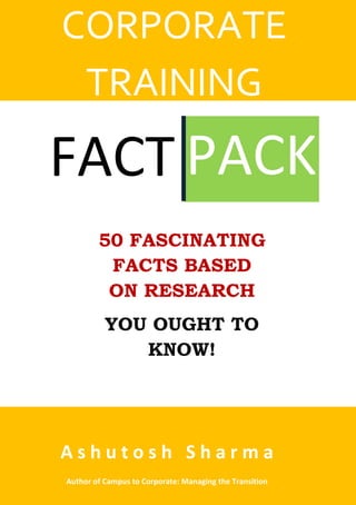 FACT PACK
CORPORATE
TRAINING
50 FASCINATING
FACTS BASED
ON RESEARCH
YOU OUGHT TO
KNOW!
A s h u t o s h S h a r m a
Author of Campus to Corporate: Managing the Transition
 