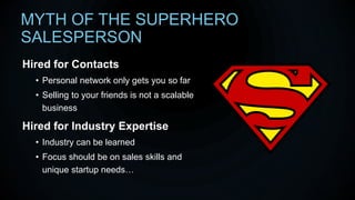 MYTH OF THE SUPERHERO
SALESPERSON
Hired for Contacts
• Personal network only gets you so far
• Selling to your friends is not a scalable
business
Hired for Industry Expertise
• Industry can be learned
• Focus should be on sales skills and
unique startup needs…
 