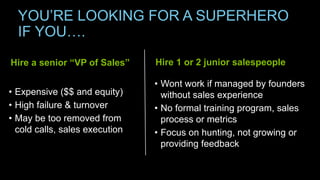 YOU’RE LOOKING FOR A SUPERHERO
IF YOU….
Hire 1 or 2 junior salespeople
• Wont work if managed by founders
without sales experience
• No formal training program, sales
process or metrics
• Focus on hunting, not growing or
providing feedback
Hire a senior “VP of Sales”
• Expensive ($$ and equity)
• High failure & turnover
• May be too removed from
cold calls, sales execution
 