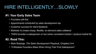 HIRE INTELLIGENTLY…SLOWLY
#1: Your Early Sales Team
• Founders sell first
• Appointments scheduled by sales development rep
• Customer success for client feedback
• Marketer to create cheap, flexible, on-demand sales collateral
• THEN consider a salesperson or two (when consistent traction / product-market fit)
#2: Read This:
• Mark Roberge, The Sales Development Playbook, Chapters 3+4
• “5 Mistakes Founders Make When Hiring Their First Salesperson”
 