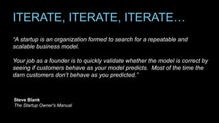 ITERATE, ITERATE, ITERATE…
“A startup is an organization formed to search for a repeatable and
scalable business model.
Your job as a founder is to quickly validate whether the model is correct by
seeing if customers behave as your model predicts. Most of the time the
darn customers don’t behave as you predicted.”
Steve Blank
The Startup Owner's Manual
 