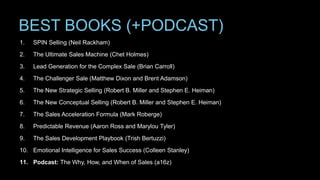 BEST BOOKS (+PODCAST)
1. SPIN Selling (Neil Rackham)
2. The Ultimate Sales Machine (Chet Holmes)
3. Lead Generation for the Complex Sale (Brian Carroll)
4. The Challenger Sale (Matthew Dixon and Brent Adamson)
5. The New Strategic Selling (Robert B. Miller and Stephen E. Heiman)
6. The New Conceptual Selling (Robert B. Miller and Stephen E. Heiman)
7. The Sales Acceleration Formula (Mark Roberge)
8. Predictable Revenue (Aaron Ross and Marylou Tyler)
9. The Sales Development Playbook (Trish Bertuzzi)
10. Emotional Intelligence for Sales Success (Colleen Stanley)
11. Podcast: The Why, How, and When of Sales (a16z)
 