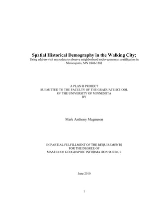 1
Spatial Historical Demography in the Walking City;
Using address-rich microdata to observe neighborhood socio-economic stratification in
Minneapolis, MN 1848-1881
A PLAN B PROJECT
SUBMITTED TO THE FACULTY OF THE GRADUATE SCHOOL
OF THE UNIVERSITY OF MINNESOTA
BY
Mark Anthony Magnuson
IN PARTIAL FULFILLMENT OF THE REQUIREMENTS
FOR THE DEGREE OF
MASTER OF GEOGRAPHIC INFORMATION SCIENCE
June 2010
 