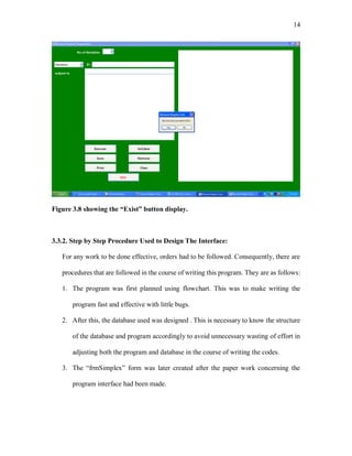 14
Figure 3.8 showing the “Exist” button display.
3.3.2. Step by Step Procedure Used to Design The Interface:
For any work to be done effective, orders had to be followed. Consequently, there are
procedures that are followed in the course of writing this program. They are as follows:
1. The program was first planned using flowchart. This was to make writing the
program fast and effective with little bugs.
2. After this, the database used was designed . This is necessary to know the structure
of the database and program accordingly to avoid unnecessary wasting of effort in
adjusting both the program and database in the course of writing the codes.
3. The “frmSimplex” form was later created after the paper work concerning the
program interface had been made.
 