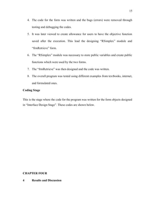 15
4. The code for the form was written and the bugs (errors) were removed through
testing and debugging the codes.
5. It was later viewed to create allowance for users to have the objective function
saved after the execution. This lead the designing “RSimplex” module and
“frmRetrieve” form.
6. The “RSimplex” module was necessary to store public variables and create public
functions which were used by the two forms.
7. The “frmRetrieve” was then designed and the code was written.
8. The overall program was tested using different examples from textbooks, internet,
and formulated ones.
Coding Stage
This is the stage where the code for the program was written for the form objects designed
in “Interface Design Stage”. These codes are shown below.
CHAPTER FOUR
4 Results and Discussion
 