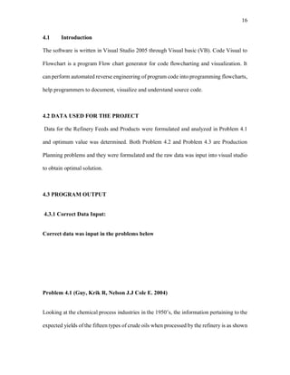 16
4.1 Introduction
The software is written in Visual Studio 2005 through Visual basic (VB). Code Visual to
Flowchart is a program Flow chart generator for code flowcharting and visualization. It
can perform automated reverse engineering of program code into programming flowcharts,
help programmers to document, visualize and understand source code.
4.2 DATA USED FOR THE PROJECT
Data for the Refinery Feeds and Products were formulated and analyzed in Problem 4.1
and optimum value was determined. Both Problem 4.2 and Problem 4.3 are Production
Planning problems and they were formulated and the raw data was input into visual studio
to obtain optimal solution.
4.3 PROGRAM OUTPUT
4.3.1 Correct Data Input:
Correct data was input in the problems below
Problem 4.1 (Guy, Krik R, Nelson J.J Cole E. 2004)
Looking at the chemical process industries in the 1950’s, the information pertaining to the
expected yields of the fifteen types of crude oils when processed by the refinery is as shown
 