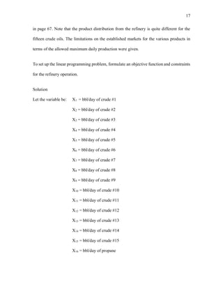 17
in page 67. Note that the product distribution from the refinery is quite different for the
fifteen crude oils. The limitations on the established markets for the various products in
terms of the allowed maximum daily production were given.
To set up the linear programming problem, formulate an objective function and constraints
for the refinery operation.
Solution
Let the variable be: X1 = bbl/day of crude #1
X2 = bbl/day of crude #2
X3 = bbl/day of crude #3
X4 = bbl/day of crude #4
X5 = bbl/day of crude #5
X6 = bbl/day of crude #6
X7 = bbl/day of crude #7
X8 = bbl/day of crude #8
X9 = bbl/day of crude #9
X10 = bbl/day of crude #10
X11 = bbl/day of crude #11
X12 = bbl/day of crude #12
X13 = bbl/day of crude #13
X14 = bbl/day of crude #14
X15 = bbl/day of crude #15
X16 = bbl/day of propane
 
