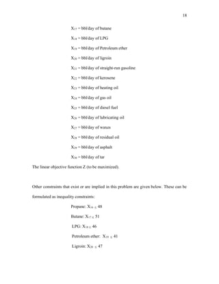 18
X17 = bbl/day of butane
X18 = bbl/day of LPG
X19 = bbl/day of Petroleum ether
X20 = bbl/day of ligroin
X21 = bbl/day of straight-run gasoline
X22 = bbl/day of kerosene
X23 = bbl/day of heating oil
X24 = bbl/day of gas oil
X25 = bbl/day of diesel fuel
X26 = bbl/day of lubricating oil
X27 = bbl/day of waxes
X28 = bbl/day of residual oil
X29 = bbl/day of asphalt
X30 = bbl/day of tar
The linear objective function Z (to be maximized).
Other constraints that exist or are implied in this problem are given below. These can be
formulated as inequality constraints:
Propane: X16  48
Butane: X17  51
LPG: X18  46
Petroleum ether: X19  41
Ligroin: X20  47
 