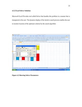 22
4.3.2 Excel Solver Solution:
Microsoft Excel Provides tool called Solver that handles this problem in a manner that is
transparent to the user. The dynamic display of the iterative search process enables the user
to monitor location of the optimum solution by the search algorithm
Figure 4.3 Showing Solver Parameters
 