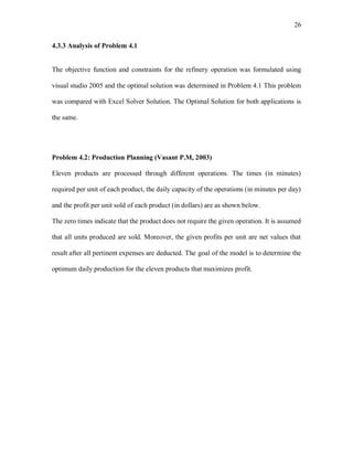 26
4.3.3 Analysis of Problem 4.1
The objective function and constraints for the refinery operation was formulated using
visual studio 2005 and the optimal solution was determined in Problem 4.1 This problem
was compared with Excel Solver Solution. The Optimal Solution for both applications is
the same.
Problem 4.2: Production Planning (Vasant P.M, 2003)
Eleven products are processed through different operations. The times (in minutes)
required per unit of each product, the daily capacity of the operations (in minutes per day)
and the profit per unit sold of each product (in dollars) are as shown below.
The zero times indicate that the product does not require the given operation. It is assumed
that all units produced are sold. Moreover, the given profits per unit are net values that
result after all pertinent expenses are deducted. The goal of the model is to determine the
optimum daily production for the eleven products that maximizes profit.
 