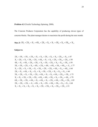29
Problem 4.3 (Textile Technology Spinning, 2008).
The Concrete Products Corporation has the capability of producing eleven types of
concrete blocks. The plant manager desires to maximize the profit during the next month.
Max Z= 1110987654321 532423 
Subject to
512353
643424222
85234244336
7943346523
7532642323
442342
644422332
77434424233
593233244
582324232
47222332
1110987654321
1110987654321
1110987654321
1110987654321
1110987654321
1110987654321
1110987654321
1110987654321
1110987654321
1110987654321
1110987654321











X
X
 