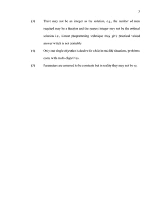 3
(3) There may not be an integer as the solution, e.g., the number of men
required may be a fraction and the nearest integer may not be the optimal
solution i.e., Linear programming technique may give practical valued
answer which is not desirable
(4) Only one single objective is dealt with while in real life situations, problems
come with multi-objectives.
(5) Parameters are assumed to be constants but in reality they may not be so.
 