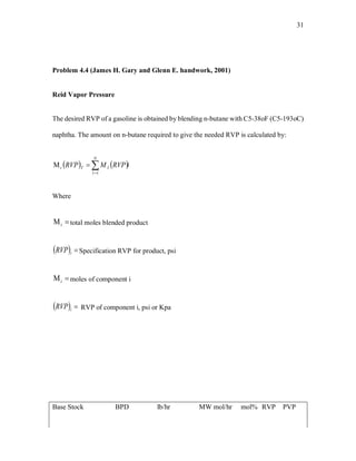 31
Problem 4.4 (James H. Gary and Glenn E. handwork, 2001)
Reid Vapor Pressure
The desired RVP of a gasoline is obtained by blending n-butane with C5-38oF (C5-193oC)
naphtha. The amount on n-butane required to give the needed RVP is calculated by:
   iRVPMRVP
N
I
ITt 

1
Where
t total moles blended product
  iRVP Specification RVP for product, psi
i moles of component i
  iRVP RVP of component i, psi or Kpa
Base Stock BPD lb/hr MW mol/hr mol% RVP PVP
 