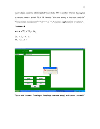 33
Incorrect data was input into the cell of visual studio 2005 to test how efficient the program
is compare to excel solver. Fig 4.3.4 showing “you must supply at least one constrain”,
“The constrain must contain ‘<=’ or ‘>=’ or ‘=’, “you must supply number of variable”.
Problem 4.4
Max Z = 321 335 
333
22
31
321


Figure 4.11 Incorrect Data Input Showing (“you must supply at least one constrain”)
 
