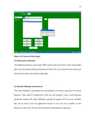 35
Figure 4.13 Incorrect Data Input.
4.3.5 Discussion of Results:
The difference between visual studio 2005 software and excel solver is that visual studio
shows incorrect inputs and gives directions of what to do at every point in time why excel
solver does not show any incorrect input data.
4.4 Special Challenges Encountered
The main challenge I encountered was manipulation of matrices especially the inverse
function. I first used LU method but it did not work properly. Later I used Gaussian
elimination method. The other challenge is getting the equation of 10 or more variables
that can be used to test the application because it was not even available on the
internet as at this time. The cost for the research on this project is expensive.
 