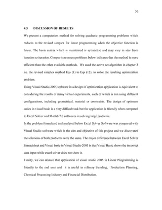 36
4.5 DISCUSSION OF RESULTS
We present a computation method for solving quadratic programming problems which
reduces to the revised simplex for linear programming when the objective function is
linear. The basis matrix which is maintained is symmetric and may vary in size from
iteration to iteration. Comparison on test problems below indicates that the method is more
efficient than the other available methods. We used the active set algorithm in chapter 3
i.e. the revised simplex method Eqs (1) to Eqs (12), to solve the resulting optimization
problem.
Using Visual Studio 2005 software in a design of optimization application is equivalent to
considering the results of many virtual experiments, each of which is run using different
configurations, including geometrical, material or constraints. The design of optimum
codes in visual basic is a very difficult task but the application is friendly when compared
to Excel Solver and Matlab 7.0 softwares in solving large problems.
In the problem formulated and analysed below Excel Solver Software was compared with
Visual Studio software which is the aim and objective of this project and we discovered
the solutions of both problems were the same. The major difference between Excel Solver
Spreadsheet and Visual basic in Visual Studio 2005 is that Visual Basic shows the incorrect
data input while excel solver does not show it.
Finally, we can deduce that application of visual studio 2005 in Linear Programming is
friendly to the end user and it is useful in refinery blending, Production Planning,
Chemical Processing Industry and Financial Distribution.
 