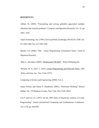 38
REFERENCES
Alfredo M, (2005): “Formulating and solving splittable capacitated multiple
allocation hub location problems” Computer and Operation Research, Vol. 32, pp
3093- 3109.
Aspen Technology, Inc. (1996), Ten Canal Park, Cambridge, MA 02141-2200. Tel:
617-949-1000. Fax: 617-949-1030.
Beasley J.E, (2006): “OR – Linear Programming Formulation Notes”, Field of
Operation Research.
Billy E, and others, (2005), “Professional VB 2005” , Wiley Publishing,Inc.
Bazaraa, M. S., and J. J. Jarris, Linear Programming and Network Flows, John
Wiley and Sons, Inc., New York (1977).
Computing in Science and Engineering, (2000), Vol. 2,
James H.Gary and Glenn E. Handwerk, (2001), “Petroleum Refining” Mercel
Dekker, Inc. 270 Madison Avenue, New York, New York 10016.
Cai P. and Cai J.Y, (1997): On the 100% Rule of Sensitivity Analysis in Linear
Programming” Annual international Computing and Combinatorics Conference,
Vol. 1276, pp. 460-469.
 