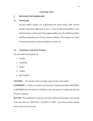 4
CHAPTER TWO
2 RESEARCH METHODOLOGY
2.1 Introduction
Revised simplex method was programmed into Visual Studio 2005 software
through Visual basic application to solve a Linear Programming problem where
optimal solution is determined. This program enables us to solve different problems
in Refinery Blending and in Process chemical industry. The Computer uses linear
Programming models to optimize blending at lowest cost.
2.2 Visual Basic Tools In the Program
The tools used in the program are:
1. TextBox
2. ComboBox
3. Button
4. ListBox
5. Rich TextBox
TEXTBOX -: We used the textbox to display some text that can be edited.
COMBOBOX -: Combox was used to select the type of optimization (either MAXIMIZE
or MINIMIZE).We also used the ComboBox to select the number of variables the objective
function to optimize.
BUTTON-: We used Button to raises an event when clicked. In the program, three buttons
were used which are “EXECUTE”, “CLEAR” & “EXIT”. Any button pressed responds
based on the Click Event code.
 