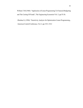 41
William T.M (1960): “Application of Linear Programming To Financial Budgeting
and The Costing Of Funds”, The Engineering Economist Vol. 5, pp 55-56.
Zhenhua S, (1994): “Sensitivity Analysis for Optimization Linear Programming ,
American Control Conference, Vol. 2, pp 1911-1912
 