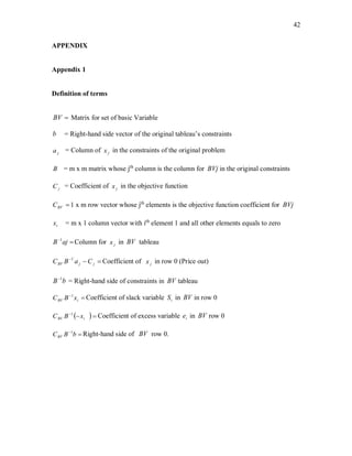 42
APPENDIX
Appendix 1
Definition of terms
BV Matrix for set of basic Variable
b = Right-hand side vector of the original tableau’s constraints
ja = Column of jx in the constraints of the original problem
B = m x m matrix whose jth
column is the column for BVj in the original constraints
jC = Coefficient of jx in the objective function
BVC 1 x m row vector whose jth
elements is the objective function coefficient for BVj
ix = m x 1 column vector with ith
element 1 and all other elements equals to zero

ajB 1
Column for jx in BV tableau

jjBV CaBC `1
Coefficient of jx in row 0 (Price out)
bB 1
= Right-hand side of constraints in BV tableau

iBV xBC 1
Coefficient of slack variable iS in BV in row 0
 
iBV xBC 1
Coefficient of excess variable ie in BV row 0

bBCBV
1
Right-hand side of BV row 0.
 