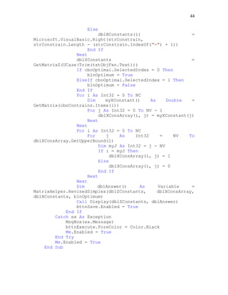 44
Else
dblBConstants(i) =
Microsoft.VisualBasic.Right(strConstrain,
strConstrain.Length - (strConstrain.IndexOf("=") + 1))
End If
Next
dblZConstants =
GetMatrixZ(UCase(Trim(txtObjFxn.Text)))
If cboOptimal.SelectedIndex = 0 Then
blnOptimum = True
ElseIf cboOptimal.SelectedIndex = 1 Then
blnOptimum = False
End If
For i As Int32 = 0 To NC
Dim myXConstant() As Double =
GetMatrix(cboContrains.Items(i))
For j As Int32 = 0 To NV - 1
dblXConsArray(i, j) = myXConstant(j)
Next
Next
For i As Int32 = 0 To NC
For j As Int32 = NV To
dblXConsArray.GetUpperBound(1)
Dim myJ As Int32 = j - NV
If i = myJ Then
dblXConsArray(i, j) = 1
Else
dblXConsArray(i, j) = 0
End If
Next
Next
Dim dblAnswer() As Variable =
MatrixHelper.RevisedSimplex(dblZConstants, dblXConsArray,
dblBConstants, blnOptimum)
Call Display(dblZConstants, dblAnswer)
bttnSave.Enabled = True
End If
Catch ex As Exception
MsgBox(ex.Message)
bttnExecute.ForeColor = Color.Black
Me.Enabled = True
End Try
Me.Enabled = True
End Sub
 