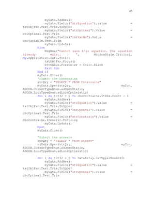 46
myData.AddNew()
myData.Fields("strEquation").Value =
txtObjFxn.Text.Trim.ToUpper
myData.Fields("strOptimal").Value =
cboOptimal.Text.Trim
myData.Fields("intVarNo").Value =
cboVariable.Text.Trim
myData.Update()
Else
MsgBox("Cannot save this equation. The equation
already exist. ", MsgBoxStyle.Critical,
My.Application.Info.Title)
txtObjFxn.Focus()
bttnSave.ForeColor = Color.Black
Exit Sub
End If
myData.Close()
'Submit the constrains
strQry = "SELECT * FROM Constrains"
myData.Open(strQry, myCon,
ADODB.CursorTypeEnum.adOpenStatic,
ADODB.LockTypeEnum.adLockOptimistic)
For i As Int32 = 0 To cboContrains.Items.Count - 1
myData.AddNew()
myData.Fields("strEquation").Value =
txtObjFxn.Text.Trim.ToUpper
myData.Fields("strOptimal").Value =
cboOptimal.Text.Trim
myData.Fields("strConstrain").Value =
cboContrains.Items(i).ToString
myData.Update()
Next
myData.Close()
'Submit the answers
strQry = "SELECT * FROM Answer"
myData.Open(strQry, myCon,
ADODB.CursorTypeEnum.adOpenStatic,
ADODB.LockTypeEnum.adLockOptimistic)
For i As Int32 = 0 To DataArray.GetUpperBound(0)
myData.AddNew()
myData.Fields("strEquation").Value =
txtObjFxn.Text.Trim.ToUpper
myData.Fields("strOptimal").Value =
cboOptimal.Text.Trim
 