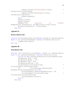 47
myData.Fields("strVariable").Value =
DataArray(i).strVariable
myData.Fields("dblAnswer").Value =
DataArray(i).dblValue
myData.Update()
Next
myData.Close()
myCon.Close()
MsgBox("The equation is saved",
MsgBoxStyle.Information, My.Application.Info.Title)
bttnSave.ForeColor = Color.Black
End Sub
Appendix 4A
Retrieve Button Code
Private Sub bttnRetrieve_Click(ByVal sender As System.Object,
ByVal e As System.EventArgs) Handles bttnRetrieve.Click
frmRetrieve.Show()
End Sub
Appendix 4B
Print Button Code
Private Sub bttnPrint_Click(ByVal sender As System.Object,
ByVal e As System.EventArgs) Handles bttnPrint.Click
Dim PS As New System.Drawing.Printing.PageSettings
PS.Margins.Left = 300
PS.Margins.Right = 175
PS.Margins.Top = 200
PS.Margins.Bottom = 200
PrintDialog1.PrinterSettings =
PrintDocument1.PrinterSettings
If PrintDialog1.ShowDialog() =
Windows.Forms.DialogResult.OK Then
PrintDocument1.DefaultPageSettings = PS
PrintDocument1.PrinterSettings =
PrintDialog1.PrinterSettings
PrintDocument1.Print()
End If
End Sub
 