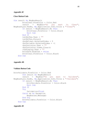 48
Appendix 4C
Clear Button Code
Dim result As MsgBoxResult
bttnClear.ForeColor = Color.Red
result = MsgBox("Do you want to Clear",
MsgBoxStyle.YesNo, My.Application.Info.Title & "-Clear")
If result = MsgBoxResult.No Then
bttnClear.ForeColor = Color.Black
Exit Sub
End If
txtObjFxn.Text = ""
txtObjFxn.Focus()
cboOptimal.SelectedIndex = 0
cboVariable.SelectedIndex = -1
cboContrains.Text = ""
cboContrains.Items.Clear()
rtbDisplay.Text = ""
bttnSave.Enabled = False
bttnClear.ForeColor = Color.Black
End Sub
Appendix 4D
Validate Button Code
bttnValidate.ForeColor = Color.Red
Dim result As MsgBoxResult
result = MsgBox("Do you want to Validate",
MsgBoxStyle.YesNo, My.Application.Info.Title & "-Validate")
If result = MsgBoxResult.No Then
bttnValidate.ForeColor = Color.Black
Exit Sub
End If
Try
Validation(True)
Catch ex As Exception
MsgBox(ex.Message)
End Try
bttnValidate.ForeColor = Color.Black
End Sub
Appendix 4E
 