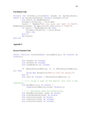 49
Exit Button Code
Private Sub bttnExit_Click(ByVal sender As System.Object,
ByVal e As System.EventArgs) Handles bttnExit.Click
Dim result As MsgBoxResult
bttnExit.ForeColor = Color.Red
result = MsgBox("Are you sure you want to Exit",
MsgBoxStyle.YesNo, My.Application.Info.Title & "-Exit")
If result = MsgBoxResult.No Then
bttnExit.ForeColor = Color.Black
Exit Sub
End If
Me.Close()
End Sub
Appendix 5
Inverse Function Code
Public Function Inverse(ByVal sourceMatrix(,) As Double) As
Double(,)
Dim eachCol As Integer
Dim eachRow As Integer
Dim rowsAndCols As Integer
If (UBound(sourceMatrix, 1) <> UBound(sourceMatrix,
2)) Then
Throw New Exception("Matrix must be square.")
End If
Dim rank As Integer = UBound(sourceMatrix, 1)
' ----- Clone a copy of the matrix (not just a new
reference).
Dim workMatrix(,) As Double = _
CType(sourceMatrix.Clone, Double(,))
' ----- Variables used for backsolving.
Dim destMatrix(rank, rank) As Double
Dim rightHandSide(rank) As Double
Dim solutions(rank) As Double
Dim rowPivots(rank) As Integer
Dim colPivots(rank) As Integer
 