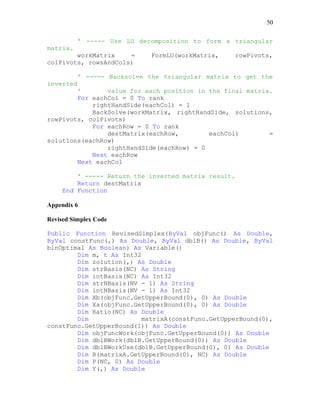 50
' ----- Use LU decomposition to form a triangular
matrix.
workMatrix = FormLU(workMatrix, rowPivots,
colPivots, rowsAndCols)
' ----- Backsolve the triangular matrix to get the
inverted
' value for each position in the final matrix.
For eachCol = 0 To rank
rightHandSide(eachCol) = 1
BackSolve(workMatrix, rightHandSide, solutions,
rowPivots, colPivots)
For eachRow = 0 To rank
destMatrix(eachRow, eachCol) =
solutions(eachRow)
rightHandSide(eachRow) = 0
Next eachRow
Next eachCol
' ----- Return the inverted matrix result.
Return destMatrix
End Function
Appendix 6
Revised Simplex Code
Public Function RevisedSimplex(ByVal objFunc() As Double,
ByVal constFunc(,) As Double, ByVal dblB() As Double, ByVal
blnOptimal As Boolean) As Variable()
Dim m, t As Int32
Dim zolution(,) As Double
Dim strBasis(NC) As String
Dim intBasis(NC) As Int32
Dim strNBasis(NV - 1) As String
Dim intNBasis(NV - 1) As Int32
Dim Xb(objFunc.GetUpperBound(0), 0) As Double
Dim Xa(objFunc.GetUpperBound(0), 0) As Double
Dim Ratio(NC) As Double
Dim matrixA(constFunc.GetUpperBound(0),
constFunc.GetUpperBound(1)) As Double
Dim objFuncWork(objFunc.GetUpperBound(0)) As Double
Dim dblBWork(dblB.GetUpperBound(0)) As Double
Dim dblBWorkUse(dblB.GetUpperBound(0), 0) As Double
Dim B(matrixA.GetUpperBound(0), NC) As Double
Dim P(NC, 0) As Double
Dim Y(,) As Double
 