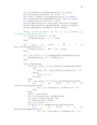 51
Dim Z(intNBasis.GetUpperBound(0)) As Double
Dim intIterationCounter As Int32 = 0
Dim Cb(0, intBasis.GetUpperBound(0)) As Double
Dim invB(matrixA.GetUpperBound(0), NC) As Double
Dim RepeatLoop As Boolean = True
Array.Copy(constFunc, matrixA, constFunc.Length)
Array.Copy(objFunc, objFuncWork, objFunc.Length)
Array.Copy(dblB, dblBWork, dblB.Length)
'Note: based strbasis on the no of varIABLE e.g
variable strbasis(0)="X" & 5
For count As Int32 = 1 To NV
intNBasis(count - 1) = count
Next
For count As Int32 = NV + 1 To
matrixA.GetUpperBound(1) + 1
intBasis(count - (NV + 1)) = count
Next
For j As Int32 = 0 To dblBWorkUse.GetUpperBound(0)
dblBWorkUse(j, 0) = dblBWork(j)
Next
While RepeatLoop
For k As Int32 = 0 To intBasis.GetUpperBound(0)
Try
Cb(0, k) = objFuncWork(intBasis(k) - 1)
Catch
Cb(0, k) = 0
End Try
Next
For i As Int32 = 0 To matrixA.GetUpperBound(0)
For j As Int32 = 0 To
intBasis.GetUpperBound(0)
B(i, j) = matrixA(i, intBasis(j) - 1)
Next
Next
invB = Inverse(B)
Xb = Multiply(invB, dblBWorkUse)
zolution = Multiply(Cb, Xb)
Y = Multiply(Cb, invB)
Dim a As Int32 = 0
Do While a <= intNBasis.GetUpperBound(0)
For i As Int32 = 0 To
matrixA.GetUpperBound(0)
P(i, 0) = matrixA(i, intNBasis(a) - 1)
 