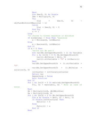 52
Next
Dim Zme(0, 0) As Double
Zme = Multiply(Y, P)
Try
Z(a) = Zme(0, 0) -
objFuncWork(intNBasis(a) - 1)
Catch
Z(a) = Zme(0, 0) - 0
End Try
a += 1
Loop
'to choose to either maximise or minimise
If blnOptimal = True Then 'maximize
m = Minimum(Z, intNBasis)
Else
m = Maximum(Z, intNBasis)
End If
If m < 0 Then
'write out Xb and Z
Dim var(Xb.GetUpperBound(0) + 1) As Variable
For i As Int32 = 0 To Xb.GetUpperBound(0)
var(i).dblValue = Xb(i, 0)
var(i).strVariable = "X" & intBasis(i)
Next
var(Xb.GetUpperBound(0) + 1).strVariable =
"Z"
var(Xb.GetUpperBound(0) + 1).dblValue =
zolution(0, 0)
intCounter = intIterationCounter
Return var
RepeatLoop = False
Exit Function
End If
For i As Int32 = 0 To matrixA.GetUpperBound(0)
P(i, 0) = matrixA(i, m) ' Note in case of
error
Next
Xb = Multiply(invB, dblBWorkUse)
Xa = Multiply(invB, P)
For i As Int32 = 0 To Xb.GetUpperBound(0)
Dim x As Double = Xb(i, 0) / Xa(i, 0)
If Double.IsInfinity(x) Then
Ratio(i) = 0
Else
Ratio(i) = x
End If
Next
 