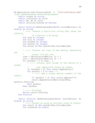 55
My.Application.Info.DirectoryPath & "RevisedSimplex.mdb"
';Jet OLEDB:Database Password=adtaxymac"
Public strQry As String
Public intCounter As Int32
Public NV, NC As Int32
Public Solution_Problem As Boolean
Public Function MakeDisplayable(ByVal sourceMatrix(,) As
Double) As String
' ----- Prepare a multi-line string that shows the
contents
' of a matrix, a 2D array.
Dim rows As Integer
Dim cols As Integer
Dim eachRow As Integer
Dim eachCol As Integer
Dim result As New System.Text.StringBuilder
' ----- Process all rows of the matrix, generating
one
' output line per row.
rows = UBound(sourceMatrix, 1) + 1
cols = UBound(sourceMatrix, 2) + 1
For eachRow = 0 To rows - 1
' ----- Process each column of the matrix on a
single
' row, separating values by commas.
If (eachRow > 0) Then result.AppendLine()
For eachCol = 0 To cols - 1
' ----- Add a single matrix element to the
output.
If (eachCol > 0) Then result.Append(",")
result.Append(sourceMatrix(eachRow,
eachCol).ToString)
Next eachCol
Next eachRow
' ----- Finished.
Return result.ToString
End Function
Public Function MakeDisplayable(ByVal sourceArray() As
Double) As String
' ----- Present an array as multiple lines of output.
Dim result As New System.Text.StringBuilder
Dim scanValue As Double
 