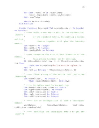 56
For Each scanValue In sourceArray
result.AppendLine(scanValue.ToString)
Next scanValue
Return result.ToString
End Function
Public Function Inverse(ByVal sourceMatrix(,) As Double)
As Double(,)
' ----- Build a new matrix that is the mathematical
inverse
' of the supplied matrix. Multiplying a matrix
and its
' inverse together will give the identity
matrix.
Dim eachCol As Integer
Dim eachRow As Integer
Dim rowsAndCols As Integer
' ----- Determine the size of each dimension of the
matrix.
' Only square matrices can be inverted.
If (UBound(sourceMatrix, 1) <> UBound(sourceMatrix,
2)) Then
Throw New Exception("Matrix must be square.")
End If
Dim rank As Integer = UBound(sourceMatrix, 1)
' ----- Clone a copy of the matrix (not just a new
reference).
Dim workMatrix(,) As Double = _
CType(sourceMatrix.Clone, Double(,))
' ----- Variables used for backsolving.
Dim destMatrix(rank, rank) As Double
Dim rightHandSide(rank) As Double
Dim solutions(rank) As Double
Dim rowPivots(rank) As Integer
Dim colPivots(rank) As Integer
' ----- Use LU decomposition to form a triangular
matrix.
workMatrix = FormLU(workMatrix, rowPivots,
colPivots, rowsAndCols)
' ----- Backsolve the triangular matrix to get the
inverted
 