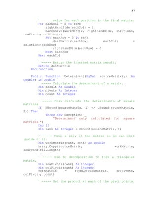 57
' value for each position in the final matrix.
For eachCol = 0 To rank
rightHandSide(eachCol) = 1
BackSolve(workMatrix, rightHandSide, solutions,
rowPivots, colPivots)
For eachRow = 0 To rank
destMatrix(eachRow, eachCol) =
solutions(eachRow)
rightHandSide(eachRow) = 0
Next eachRow
Next eachCol
' ----- Return the inverted matrix result.
Return destMatrix
End Function
Public Function Determinant(ByVal sourceMatrix(,) As
Double) As Double
' ----- Calculate the determinant of a matrix.
Dim result As Double
Dim pivots As Integer
Dim count As Integer
' ----- Only calculate the determinants of square
matrices.
If (UBound(sourceMatrix, 1) <> UBound(sourceMatrix,
2)) Then
Throw New Exception( _
"Determinant only calculated for square
matrices.")
End If
Dim rank As Integer = UBound(sourceMatrix, 1)
' ----- Make a copy of the matrix so we can work
inside of it.
Dim workMatrix(rank, rank) As Double
Array.Copy(sourceMatrix, workMatrix,
sourceMatrix.Length)
' ----- Use LU decomposition to form a triangular
matrix.
Dim rowPivots(rank) As Integer
Dim colPivots(rank) As Integer
workMatrix = FormLU(workMatrix, rowPivots,
colPivots, count)
' ----- Get the product at each of the pivot points.
 