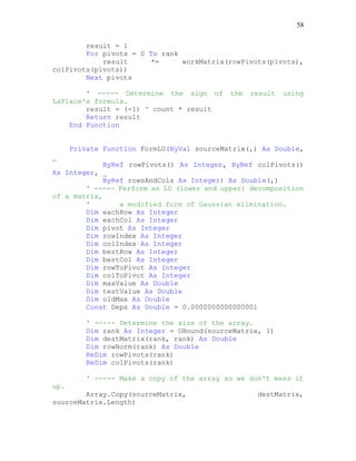 58
result = 1
For pivots = 0 To rank
result *= workMatrix(rowPivots(pivots),
colPivots(pivots))
Next pivots
' ----- Determine the sign of the result using
LaPlace's formula.
result = (-1) ^ count * result
Return result
End Function
Private Function FormLU(ByVal sourceMatrix(,) As Double,
_
ByRef rowPivots() As Integer, ByRef colPivots()
As Integer, _
ByRef rowsAndCols As Integer) As Double(,)
' ----- Perform an LU (lower and upper) decomposition
of a matrix,
' a modified form of Gaussian elimination.
Dim eachRow As Integer
Dim eachCol As Integer
Dim pivot As Integer
Dim rowIndex As Integer
Dim colIndex As Integer
Dim bestRow As Integer
Dim bestCol As Integer
Dim rowToPivot As Integer
Dim colToPivot As Integer
Dim maxValue As Double
Dim testValue As Double
Dim oldMax As Double
Const Deps As Double = 0.0000000000000001
' ----- Determine the size of the array.
Dim rank As Integer = UBound(sourceMatrix, 1)
Dim destMatrix(rank, rank) As Double
Dim rowNorm(rank) As Double
ReDim rowPivots(rank)
ReDim colPivots(rank)
' ----- Make a copy of the array so we don't mess it
up.
Array.Copy(sourceMatrix, destMatrix,
sourceMatrix.Length)
 