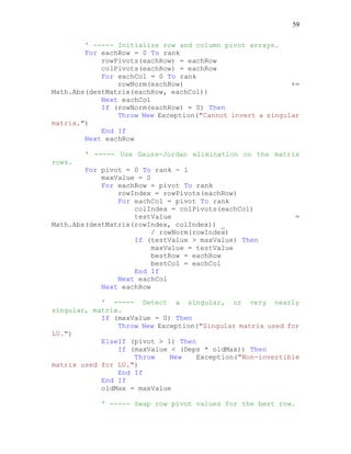 59
' ----- Initialize row and column pivot arrays.
For eachRow = 0 To rank
rowPivots(eachRow) = eachRow
colPivots(eachRow) = eachRow
For eachCol = 0 To rank
rowNorm(eachRow) +=
Math.Abs(destMatrix(eachRow, eachCol))
Next eachCol
If (rowNorm(eachRow) = 0) Then
Throw New Exception("Cannot invert a singular
matrix.")
End If
Next eachRow
' ----- Use Gauss-Jordan elimination on the matrix
rows.
For pivot = 0 To rank - 1
maxValue = 0
For eachRow = pivot To rank
rowIndex = rowPivots(eachRow)
For eachCol = pivot To rank
colIndex = colPivots(eachCol)
testValue =
Math.Abs(destMatrix(rowIndex, colIndex)) _
/ rowNorm(rowIndex)
If (testValue > maxValue) Then
maxValue = testValue
bestRow = eachRow
bestCol = eachCol
End If
Next eachCol
Next eachRow
' ----- Detect a singular, or very nearly
singular, matrix.
If (maxValue = 0) Then
Throw New Exception("Singular matrix used for
LU.")
ElseIf (pivot > 1) Then
If (maxValue < (Deps * oldMax)) Then
Throw New Exception("Non-invertible
matrix used for LU.")
End If
End If
oldMax = maxValue
' ----- Swap row pivot values for the best row.
 