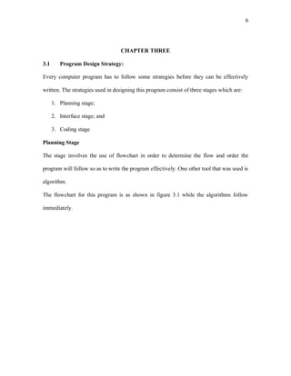 6
CHAPTER THREE
3.1 Program Design Strategy:
Every computer program has to follow some strategies before they can be effectively
written. The strategies used in designing this program consist of three stages which are:
1. Planning stage;
2. Interface stage; and
3. Coding stage
Planning Stage
The stage involves the use of flowchart in order to determine the flow and order the
program will follow so as to write the program effectively. One other tool that was used is
algorithm.
The flowchart for this program is as shown in figure 3.1 while the algorithms follow
immediately.
 