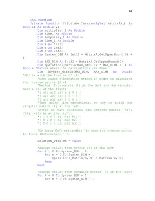61
End Function
Private Function Calculate_Inverse(ByVal MatrixA(,) As
Double) As Double(,)
Dim multiplier_1 As Double
Dim elem1 As Double
Dim temporary_1 As Double
Dim line_1 As Double
Dim k As Int32
Dim m As Int32
Dim N As Int32
Dim System_DIM As Int32 = MatrixA.GetUpperBound(0) +
1
Dim MAX_DIM As Int32 = MatrixA.GetUpperBound(0)
Dim Operations_Matrix(MAX_DIM, (2 * MAX_DIM) + 1) As
Double 'Matrix where the calculations are done
Dim Inverse_Matrix(MAX_DIM, MAX_DIM) As Double
'Matrix with the Inverse of [A]
'Uses Gauss elimination method in order to calculate
the inverse matrix [A]-1
'Method: Puts matrix [A] at the left and the singular
matrix [I] at the right:
'[ a11 a12 a13 | 1 0 0 ]
'[ a21 a22 a23 | 0 1 0 ]
'[ a31 a32 a33 | 0 0 1 ]
'Then using line operations, we try to build the
singular matrix [I] at the left.
'After we have finished, the inverse matrix [A]-1
(bij) will be at the right:
'[ 1 0 0 | b11 b12 b13 ]
'[ 0 1 0 | b21 b22 b23 ]
'[ 0 0 1 | b31 b32 b33 ]
'On Error GoTo errhandler 'In case the inverse cannot
be found (Determinant = 0)
Solution_Problem = False
'Assign values from matrix [A] at the left
For N = 0 To System_DIM - 1
For m = 0 To System_DIM - 1
Operations_Matrix(m, N) = MatrixA(m, N)
Next
Next
'Assign values from singular matrix [I] at the right
For N = 0 To System_DIM - 1
For m = 0 To System_DIM - 1
 