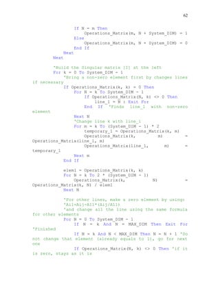 62
If N = m Then
Operations_Matrix(m, N + System_DIM) = 1
Else
Operations_Matrix(m, N + System_DIM) = 0
End If
Next
Next
'Build the Singular matrix [I] at the left
For k = 0 To System_DIM - 1
'Bring a non-zero element first by changes lines
if necessary
If Operations_Matrix(k, k) = 0 Then
For N = k To System_DIM - 1
If Operations_Matrix(N, k) <> 0 Then
line_1 = N : Exit For
End If 'Finds line_1 with non-zero
element
Next N
'Change line k with line_1
For m = k To (System_DIM - 1) * 2
temporary_1 = Operations_Matrix(k, m)
Operations_Matrix(k, m) =
Operations_Matrix(line_1, m)
Operations_Matrix(line_1, m) =
temporary_1
Next m
End If
elem1 = Operations_Matrix(k, k)
For N = k To 2 * (System_DIM - 1)
Operations_Matrix(k, N) =
Operations_Matrix(k, N) / elem1
Next N
'For other lines, make a zero element by using:
'Ai1=Aij-A11*(Aij/A11)
'and change all the line using the same formula
for other elements
For N = 0 To System_DIM - 1
If N = k And N = MAX_DIM Then Exit For
'Finished
If N = k And N < MAX_DIM Then N = N + 1 'Do
not change that element (already equals to 1), go for next
one
If Operations_Matrix(N, k) <> 0 Then 'if it
is zero, stays as it is
 