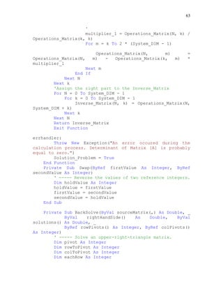 63
'
multiplier_1 = Operations_Matrix(N, k) /
Operations_Matrix(k, k)
For m = k To 2 * (System_DIM - 1)
Operations_Matrix(N, m) =
Operations_Matrix(N, m) - Operations_Matrix(k, m) *
multiplier_1
Next m
End If
Next N
Next k
'Assign the right part to the Inverse_Matrix
For N = 0 To System_DIM - 1
For k = 0 To System_DIM - 1
Inverse_Matrix(N, k) = Operations_Matrix(N,
System_DIM + k)
Next k
Next N
Return Inverse_Matrix
Exit Function
errhandler:
Throw New Exception("An error occured during the
calculation process. Determinant of Matrix [A] is probably
equal to zero.")
Solution_Problem = True
End Function
Private Sub Swap(ByRef firstValue As Integer, ByRef
secondValue As Integer)
' ----- Reverse the values of two reference integers.
Dim holdValue As Integer
holdValue = firstValue
firstValue = secondValue
secondValue = holdValue
End Sub
Private Sub BackSolve(ByVal sourceMatrix(,) As Double, _
ByVal rightHandSide() As Double, ByVal
solutions() As Double, _
ByRef rowPivots() As Integer, ByRef colPivots()
As Integer)
' ----- Solve an upper-right-triangle matrix.
Dim pivot As Integer
Dim rowToPivot As Integer
Dim colToPivot As Integer
Dim eachRow As Integer
 