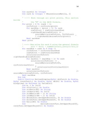 64
Dim eachCol As Integer
Dim rank As Integer = UBound(sourceMatrix, 1)
' ----- Work through all pivot points. This section
builds
' the "B" in the AX=B formula.
For pivot = 0 To (rank - 1)
colToPivot = colPivots(pivot)
For eachRow = (pivot + 1) To rank
rowToPivot = rowPivots(eachRow)
rightHandSide(rowToPivot) += _
sourceMatrix(rowToPivot, colToPivot) _
* rightHandSide(rowPivots(pivot))
Next eachRow
Next pivot
' ----- Now solve for each X using the general formula
' x(i) = (b(i) - summation(a(i,j)x(j)))/a(i,i)
For eachRow = rank To 0 Step -1
colToPivot = colPivots(eachRow)
rowToPivot = rowPivots(eachRow)
solutions(colToPivot) =
rightHandSide(rowToPivot)
For eachCol = (eachRow + 1) To rank
solutions(colToPivot) -= _
sourceMatrix(rowToPivot,
colPivots(eachCol)) _
* solutions(colPivots(eachCol))
Next eachCol
solutions(colToPivot) /=
sourceMatrix(rowToPivot, colToPivot)
Next eachRow
End Sub
Public Function RevisedSimplex(ByVal objFunc() As Double,
ByVal constFunc(,) As Double, ByVal dblB() As Double, ByVal
blnOptimal As Boolean) As Variable()
Dim m, t As Int32
Dim zolution(,) As Double
Dim strBasis(NC) As String
Dim intBasis(NC) As Int32
Dim strNBasis(NV - 1) As String
Dim intNBasis(NV - 1) As Int32
Dim Xb(objFunc.GetUpperBound(0), 0) As Double
Dim Xa(objFunc.GetUpperBound(0), 0) As Double
Dim Ratio(NC) As Double
Dim matrixA(constFunc.GetUpperBound(0),
constFunc.GetUpperBound(1)) As Double
 