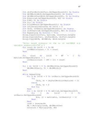 65
Dim objFuncWork(objFunc.GetUpperBound(0)) As Double
Dim dblBWork(dblB.GetUpperBound(0)) As Double
Dim dblBWorkUse(dblB.GetUpperBound(0), 0) As Double
Dim B(matrixA.GetUpperBound(0), NC) As Double
Dim P(NC, 0) As Double
Dim Y(,) As Double
Dim Z(intNBasis.GetUpperBound(0)) As Double
Dim intIterationCounter As Int32 = 0
Dim Cb(0, intBasis.GetUpperBound(0)) As Double
Dim invB(matrixA.GetUpperBound(0), NC) As Double
Dim RepeatLoop As Boolean = True
Array.Copy(constFunc, matrixA, constFunc.Length)
Array.Copy(objFunc, objFuncWork, objFunc.Length)
Array.Copy(dblB, dblBWork, dblB.Length)
'Note: based strbasis on the no of varIABLE e.g
variable strbasis(0)="X" & 5
For count As Int32 = 1 To NV
intNBasis(count - 1) = count
Next
For count As Int32 = NV + 1 To
matrixA.GetUpperBound(1) + 1
intBasis(count - (NV + 1)) = count
Next
For j As Int32 = 0 To dblBWorkUse.GetUpperBound(0)
dblBWorkUse(j, 0) = dblBWork(j)
Next
While RepeatLoop
For k As Int32 = 0 To intBasis.GetUpperBound(0)
Try
Cb(0, k) = objFuncWork(intBasis(k) - 1)
Catch
Cb(0, k) = 0
End Try
Next
For i As Int32 = 0 To matrixA.GetUpperBound(0)
For j As Int32 = 0 To
intBasis.GetUpperBound(0)
B(i, j) = matrixA(i, intBasis(j) - 1)
Next
Next
invB = Inverse(B)
Xb = Multiply(invB, dblBWorkUse)
zolution = Multiply(Cb, Xb)
 