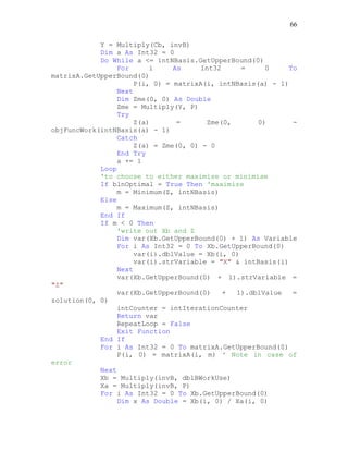 66
Y = Multiply(Cb, invB)
Dim a As Int32 = 0
Do While a <= intNBasis.GetUpperBound(0)
For i As Int32 = 0 To
matrixA.GetUpperBound(0)
P(i, 0) = matrixA(i, intNBasis(a) - 1)
Next
Dim Zme(0, 0) As Double
Zme = Multiply(Y, P)
Try
Z(a) = Zme(0, 0) -
objFuncWork(intNBasis(a) - 1)
Catch
Z(a) = Zme(0, 0) - 0
End Try
a += 1
Loop
'to choose to either maximise or minimise
If blnOptimal = True Then 'maximize
m = Minimum(Z, intNBasis)
Else
m = Maximum(Z, intNBasis)
End If
If m < 0 Then
'write out Xb and Z
Dim var(Xb.GetUpperBound(0) + 1) As Variable
For i As Int32 = 0 To Xb.GetUpperBound(0)
var(i).dblValue = Xb(i, 0)
var(i).strVariable = "X" & intBasis(i)
Next
var(Xb.GetUpperBound(0) + 1).strVariable =
"Z"
var(Xb.GetUpperBound(0) + 1).dblValue =
zolution(0, 0)
intCounter = intIterationCounter
Return var
RepeatLoop = False
Exit Function
End If
For i As Int32 = 0 To matrixA.GetUpperBound(0)
P(i, 0) = matrixA(i, m) ' Note in case of
error
Next
Xb = Multiply(invB, dblBWorkUse)
Xa = Multiply(invB, P)
For i As Int32 = 0 To Xb.GetUpperBound(0)
Dim x As Double = Xb(i, 0) / Xa(i, 0)
 